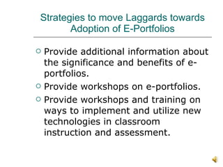 Strategies to move Laggards towards Adoption of E-Portfolios Provide additional information about the significance and benefits of e-portfolios. Provide workshops on e-portfolios.  Provide workshops and training on ways to implement and utilize new technologies in classroom instruction and assessment. 