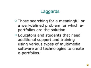 Laggards Those searching for a meaningful or a well-defined problem for which e-portfolios are the solution. Educators and students that need additional support and training using various types of multimedia software and technologies to create e-portfolios. 
