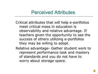 Perceived Attributes  Critical attributes that will help e-portfolios meet critical mass in education is observability and relative advantage. If teachers given the opportunity to see the success of others utilizing e-portfolios they may be willing to adopt.  Relative advantage- Gather student work to represent performance task and mastery of standards and you do not have to worry about storage space.  