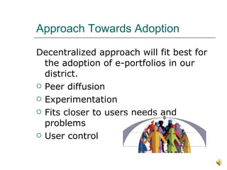 Approach Towards Adoption Decentralized approach will fit best for the adoption of e-portfolios in our district.  Peer diffusion Experimentation Fits closer to users needs and problems User control 