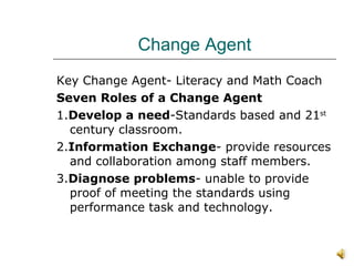 Change Agent Key Change Agent- Literacy and Math Coach Seven Roles of a Change Agent 1. Develop a need -Standards based and 21 st  century classroom. 2. Information Exchange - provide resources and collaboration among staff members. 3. Diagnose problems - unable to provide proof of meeting the standards using performance task and technology.  