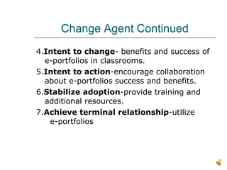 Change Agent Continued 4. Intent to change - benefits and success of e-portfolios in classrooms. 5. Intent to action -encourage collaboration about e-portfolios success and benefits. 6. Stabilize adoption -provide training and additional resources. 7. Achieve terminal relationship -utilize  e-portfolios  
