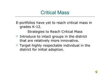 Critical Mass E-portfolios have yet to reach critical mass in grades K-12. Strategies to Reach Critical Mass Introduce to intact groups in the district that are relatively more innovative. Target highly respectable individual in the district for initial adoption.  