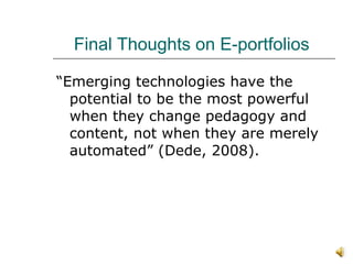 Final Thoughts on E-portfolios  “Emerging technologies have the potential to be the most powerful when they change pedagogy and content, not when they are merely automated” (Dede, 2008).  