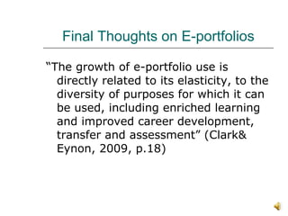 Final Thoughts on E-portfolios “ The growth of e-portfolio use is directly related to its elasticity, to the diversity of purposes for which it can be used, including enriched learning and improved career development, transfer and assessment” (Clark& Eynon, 2009, p.18) 