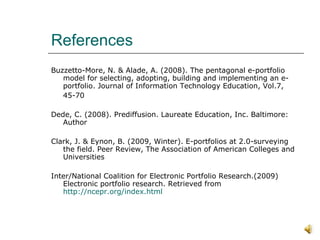References Buzzetto-More, N. & Alade, A. (2008). The pentagonal e-portfolio model for selecting, adopting, building and implementing an e-portfolio. Journal of Information Technology Education, Vol.7,  45-70 Dede, C. (2008). Prediffusion. Laureate Education, Inc. Baltimore: Author Clark, J. & Eynon, B. (2009, Winter). E-portfolios at 2.0-surveying the field. Peer Review, The Association of American Colleges and Universities Inter/National Coalition for Electronic Portfolio Research.(2009) Electronic portfolio research. Retrieved from  http://ncepr.org/index.html 