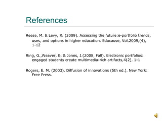 References  Reese, M. & Levy, R. (2009). Assessing the future:e-portfolio trends, uses, and options in higher education. Educause, Vol.2009,(4), 1-12 Ring, G.,Weaver, B. & Jones, J.(2008, Fall). Electronic portfolios: engaged students create multimedia-rich artifacts,4(2), 1-1 Rogers, E. M. (2003). Diffusion of innovations (5th ed.). New York: Free Press. 