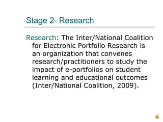 Stage 2- Research Research : The Inter/National Coalition for Electronic Portfolio Research is an organization that convenes research/practitioners to study the impact of e-portfolios on student learning and educational outcomes (Inter/National Coalition, 2009).  