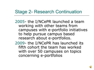Stage 2- Research Continuation 2005 - the I/NCePR launched a team working with other teams from campuses with e-portfolio initiatives to help pursue campus based research about e-portfolios.  2009 - the I/NCePR has launched its fifth cohort the team has worked with over 50 campuses on topics concerning e-portfolios 