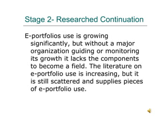 Stage 2- Researched Continuation E-portfolios use is growing significantly, but without a major  organization guiding or monitoring its growth it lacks the components to become a field. The literature on e-portfolio use is increasing, but it is still scattered and supplies pieces of e-portfolio use.  
