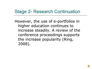 Stage 2- Research Continuation However, the use of e-portfolios in higher education continues to increase steadily. A review of the conference proceedings supports the increase popularity (Ring, 2008).  