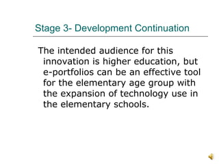Stage 3- Development Continuation  The intended audience for this innovation is higher education, but e-portfolios can be an effective tool for the elementary age group with the expansion of technology use in the elementary schools.  