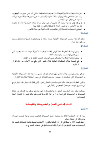 11
•
‫الجمعيات‬ ‫مميزات‬ ‫نفس‬ ‫لها‬ ‫التي‬ ‫بالمنظمات‬ ،‫صبغتها‬ ‫كانت‬ ‫مهما‬ ‫ّة‬‫ي‬‫األجنب‬ ‫ّات‬‫ي‬‫الجمع‬ ‫تعرف‬
‫اجتماعي‬ ّ‫مقر‬ ‫ولها‬
‫يتركب‬ ‫مديرة‬ ‫هيئة‬ ‫تسييرها‬ ‫على‬ ‫وتشرف‬ ‫ّة‬‫ي‬‫التونس‬ ‫بالبالد‬ ‫أو‬ ‫بالخارج‬
‫األجانب‬ ‫من‬ ‫األقل‬ ‫على‬ ‫نصفها‬
.
•
‫نشاط‬ ‫بأي‬ ‫تقوم‬ ‫أو‬ ‫تتكون‬ ‫أن‬ ‫ّة‬‫ي‬‫أجنب‬ ‫ّة‬‫ي‬‫جمع‬ ‫ألي‬ ‫يمكن‬ ‫ال‬
ّ‫ال‬‫إ‬ ‫ّة‬‫ي‬‫التونس‬ ‫بالبالد‬
‫تأشيرة‬ ‫بعد‬
‫األساسي‬ ‫قانونها‬
‫و‬
‫ترخيص‬
‫الخارجية‬ ‫بالشؤون‬ ‫المكلفة‬ ‫الوزارة‬
•
‫تخضع‬
‫ّة‬‫ي‬‫األجنب‬ ‫ّات‬‫ي‬‫الجمع‬
‫القانون‬ ‫هذا‬ ‫من‬ ‫األول‬ ‫الباب‬ ‫مقتضيات‬ ‫إلى‬
.
‫الفصل‬
20
‫تمنح‬ ‫أن‬ ‫يمكن‬
‫رخص‬
‫ّة‬‫ي‬‫األجنب‬ ‫ّات‬‫ي‬‫الجمع‬
‫ّا‬‫ي‬‫دور‬ ‫تجديدها‬ ‫يقع‬ ‫أو‬ ‫مؤقتة‬ ‫بصفة‬
‫سحبها‬ ‫يمكن‬ ‫كما‬
‫في‬
‫بقرار‬ ‫وقت‬ ّ‫ل‬‫ك‬
‫الفصل‬
21
•
‫الحكومة‬ ‫لرئاسة‬ ‫يمكن‬
‫قرار‬ ‫اتخاذ‬
‫إلغاء‬
‫التي‬ ،‫صبغتها‬ ‫كانت‬ ‫مهما‬ ،‫ّة‬‫ي‬‫األجنب‬ ‫الجمعيات‬
‫أعاله‬ ‫ضبطه‬ ‫وقع‬ ‫حسبما‬ ‫لها‬ ‫يرخص‬ ‫لم‬
•
‫يمكن‬
‫لتنفيذ‬ ‫الناجعة‬ ‫الوسائل‬ ‫جميع‬ ‫استعمال‬ ‫الحكومة‬ ‫لرئاسة‬
‫قرار‬
‫اإللغاء‬
•
‫المنظمات‬ ‫أمالك‬ ‫تصفية‬ ‫تقع‬
‫الملغاة‬
‫القرار‬ ‫ذلك‬ ‫عن‬ ‫اإلعالن‬ ‫فيه‬ ‫وقع‬ ‫الذي‬ ‫الشهر‬ ‫خالل‬
‫نشره‬ ‫أو‬
.
‫الفصل‬
22
‫كان‬ ‫عنوان‬ ‫بأي‬ ‫تمادى‬ ‫أو‬ ‫مسؤولية‬ ‫ل‬ّ‫م‬‫تح‬ ‫من‬ ‫كل‬ ‫إن‬
‫في‬
‫ّة‬‫ي‬‫األجنب‬ ‫الجمعيات‬ ‫إدارة‬ ‫مسؤولية‬ ‫تحمل‬
،‫رخصة‬ ‫بدون‬ ‫تعمل‬ ‫التي‬ ‫المؤسسات‬ ‫أو‬
‫للتبعات‬ ‫معرض‬
‫صورة‬ ‫في‬
‫أحكام‬ ‫مخالفة‬
‫القانون‬ ‫هذا‬
.
‫و‬
‫من‬ ‫الخطورة‬ ‫حسب‬ ‫متدرجة‬ ‫مالية‬ ‫غرامات‬ ‫العقوبات‬ ‫تكون‬
5
‫الى‬
50
‫دينار‬ ‫الف‬
‫دينار‬ ‫الف‬
‫تودع‬
‫والتطوعي‬ ‫الجمعياتي‬ ‫العمل‬ ‫دعم‬ ‫مهمته‬ ‫صندوق‬ ‫في‬
.
‫نشاط‬ ‫في‬ ‫شارك‬ ‫من‬ ‫وكل‬ ‫شؤونها‬ ‫في‬ ‫والمتصرفون‬ ‫المديرون‬ ‫العقوبات‬ ‫هذه‬ ‫بمثل‬ ‫ويعاقب‬
‫تعمل‬ ‫التي‬ ‫المؤسسات‬ ‫أو‬ ‫الجمعيات‬
‫دون‬
‫مراعاة‬
‫الشروط‬
‫ب‬ ‫المفروضة‬
‫الترخيص‬
‫ّة‬‫د‬‫الم‬ ‫تتجاوز‬ ‫أو‬
‫به‬ ‫المحددة‬
.
‫البــاب‬
4
-
‫وتنفيـــذها‬ ‫والعقــوبــات‬ ّ‫ل‬‫الحــ‬ ‫فــي‬
‫الفصل‬
23
‫للوزارة‬ ‫يحق‬
‫المختصة‬
‫التأكد‬
‫أعمال‬ ‫مطابقة‬ ‫من‬
‫الجمعيات‬
‫للقانون‬
‫نشاطها‬ ‫نوعية‬ ‫حسب‬
‫أن‬ ‫دون‬
‫عملها‬ ‫تعطيل‬ ‫إلى‬ ‫ذلك‬ ‫يؤدي‬
‫في‬ ‫ممثلة‬ ‫اإلدارية‬ ‫للجهة‬ ‫يحق‬ ‫و‬
‫االجتماعية‬ ‫بالشؤون‬ ‫المكلفة‬ ‫الوزارة‬
‫المصرفية‬ ‫الحسابات‬ ‫متابعة‬ ‫ضبط‬
‫لل‬
‫جمعيات‬
‫أن‬ ‫من‬ ‫التحقق‬ ‫وعليها‬
‫اموال‬
‫تنفق‬ ‫الجهات‬ ‫تلك‬
‫به‬ ‫المصرح‬ ‫نشاطها‬ ‫في‬
.
 