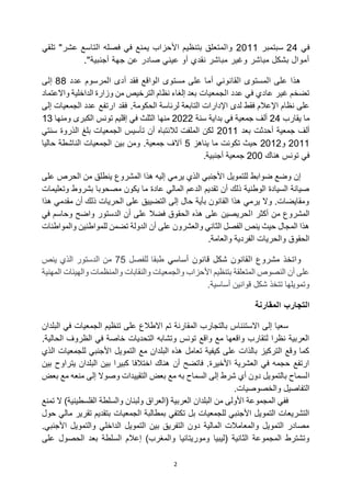 2
‫في‬
24
‫سبتمبر‬
2011
‫تلقي‬ "‫عشر‬ ‫التاسع‬ ‫فصله‬ ‫في‬ ‫يمنع‬ ‫األحزاب‬ ‫بتنظيم‬ ‫والمتعلق‬
."‫أجنبية‬ ‫جهة‬ ‫عن‬ ‫صادر‬ ‫عيني‬ ‫أو‬ ‫نقدي‬ ‫مباشر‬ ‫وغير‬ ‫مباشر‬ ‫بشكل‬ ‫أموال‬
‫عدد‬ ‫المرسوم‬ ‫أدى‬ ‫فقد‬ ‫الواقع‬ ‫مستوى‬ ‫على‬ ‫أما‬ ‫القانوني‬ ‫المستوى‬ ‫على‬ ‫هذا‬
88
‫إلى‬
‫الجمعيات‬ ‫عدد‬ ‫في‬ ‫عادي‬ ‫غير‬ ‫تضخم‬
‫واالعتماد‬ ‫الداخلية‬ ‫وزارة‬ ‫من‬ ‫الترخيص‬ ‫نظام‬ ‫إلغاء‬ ‫بعد‬
‫الحكومة‬ ‫لرئاسة‬ ‫التابعة‬ ‫اإلدارات‬ ‫لدى‬ ‫فقط‬ ‫اإلعالم‬ ‫نظام‬ ‫على‬
‫ارتفع‬ ‫فقد‬ .
‫إلى‬ ‫الجمعيات‬ ‫عدد‬
‫يقارب‬ ‫ما‬
24
‫سنة‬ ‫بداية‬ ‫في‬ ‫جمعية‬ ‫ألف‬
2022
‫منها‬
‫الكبرى‬ ‫تونس‬ ‫إقليم‬ ‫في‬ ‫الثلث‬
‫ومنها‬
13
‫بعد‬ ‫أحدثت‬ ‫جمعية‬ ‫ألف‬
2011
‫سنتي‬ ‫الذروة‬ ‫بلغ‬ ‫الجمعيات‬ ‫تأسيس‬ ‫أن‬ ‫لالنتباه‬ ‫الملفت‬ ‫لكن‬
2011
‫و‬
2012
‫يناهز‬ ‫ما‬ ‫تكونت‬ ‫حيث‬
5
.‫جمعية‬ ‫آالف‬
‫حاليا‬ ‫الناشطة‬ ‫الجمعيات‬ ‫بين‬ ‫ومن‬
‫هناك‬ ‫تونس‬ ‫في‬
200
.‫أجنبية‬ ‫جمعية‬
‫على‬ ‫الحرص‬ ‫من‬ ‫ينطلق‬ ‫المشروع‬ ‫هذا‬ ‫إليه‬ ‫يرمي‬ ‫الذي‬ ‫األجنبي‬ ‫للتمويل‬ ‫ضوابط‬ ‫وضع‬ ‫إن‬
‫وتعليمات‬ ‫بشروط‬ ‫مصحوبا‬ ‫يكون‬ ‫ما‬ ‫عادة‬ ‫المالي‬ ‫الدعم‬ ‫تقديم‬ ‫أن‬ ‫ذلك‬ ‫الوطنية‬ ‫السيادة‬ ‫صيانة‬
‫هذا‬ ‫مقدمي‬ ‫أن‬ ‫ذلك‬ ‫الحريات‬ ‫على‬ ‫التضييق‬ ‫إلى‬ ‫حال‬ ‫بأية‬ ‫القانون‬ ‫هذا‬ ‫يرمي‬ ‫وال‬ .‫ومقايضات‬
‫ا‬ ‫أكثر‬ ‫من‬ ‫المشروع‬
‫في‬ ‫وحاسم‬ ‫واضح‬ ‫الدستور‬ ‫أن‬ ‫على‬ ‫فضال‬ ‫الحقوق‬ ‫هذه‬ ‫على‬ ‫لحريصين‬
‫والمواطنات‬ ‫للمواطنين‬ ‫تضمن‬ ‫الدولة‬ ‫أن‬ ‫على‬ ‫والعشرون‬ ‫الثاني‬ ‫الفصل‬ ‫ينص‬ ‫حيث‬ ‫المجال‬ ‫هذا‬
.‫والعامة‬ ‫الفردية‬ ‫والحريات‬ ‫الحقوق‬
‫أساسي‬ ‫قانون‬ ‫شكل‬ ‫القانون‬ ‫مشروع‬ ‫واتخذ‬
‫للفصل‬ ‫طبقا‬
75
‫ينص‬ ‫الذي‬ ‫الدستور‬ ‫من‬
‫المهنية‬ ‫والهيئات‬ ‫والمنظمات‬ ‫والنقابات‬ ‫والجمعيات‬ ‫األحزاب‬ ‫بتنظيم‬ ‫المتعلقة‬ ‫النصوص‬ ‫أن‬ ‫على‬
.‫أساسية‬ ‫قوانين‬ ‫شكل‬ ‫تتخذ‬ ‫وتمويلها‬
‫المقارنة‬ ‫التجارب‬
‫في‬ ‫الجمعيات‬ ‫تنظيم‬ ‫على‬ ‫االطالع‬ ‫تم‬ ‫المقارنة‬ ‫بالتجارب‬ ‫االستئناس‬ ‫إلى‬ ‫سعيا‬
‫البلدان‬
.‫الحالية‬ ‫الظروف‬ ‫في‬ ‫خاصة‬ ‫التحديات‬ ‫وتشابه‬ ‫تونس‬ ‫واقع‬ ‫مع‬ ‫واقعها‬ ‫لتقارب‬ ‫نظرا‬ ‫العربية‬
‫الذي‬ ‫للجمعيات‬ ‫األجنبي‬ ‫التمويل‬ ‫مع‬ ‫البلدان‬ ‫هذه‬ ‫تعامل‬ ‫كيفية‬ ‫على‬ ‫بالذات‬ ‫التركيز‬ ‫وقع‬ ‫كما‬
‫بين‬ ‫يتراوح‬ ‫البلدان‬ ‫بين‬ ‫كبيرا‬ ‫اختالفا‬ ‫هناك‬ ‫أن‬ ‫فاتضح‬ .‫األخيرة‬ ‫العشرية‬ ‫في‬ ‫حجمه‬ ‫ارتفع‬
‫ا‬
‫بعض‬ ‫مع‬ ‫منعه‬ ‫إلى‬ ‫وصوال‬ ‫التقييدات‬ ‫بعض‬ ‫مع‬ ‫به‬ ‫السماح‬ ‫إلى‬ ‫شرط‬ ‫أي‬ ‫دون‬ ‫بالتمويل‬ ‫لسماح‬
.‫والخصوصيات‬ ‫التفاصيل‬
‫تمنع‬ ‫ال‬ )‫الفلسطينية‬ ‫والسلطة‬ ‫ولبنان‬ ‫(العراق‬ ‫العربية‬ ‫البلدان‬ ‫من‬ ‫األولى‬ ‫المجموعة‬ ‫ففي‬
‫الجمعيات‬ ‫بمطالبة‬ ‫تكتفي‬ ‫بل‬ ‫للجمعيات‬ ‫األجنبي‬ ‫التمويل‬ ‫التشريعات‬
‫حول‬ ‫مالي‬ ‫تقرير‬ ‫بتقديم‬
.‫األجنبي‬ ‫والتمويل‬ ‫الداخلي‬ ‫التمويل‬ ‫بين‬ ‫التفريق‬ ‫دون‬ ‫المالية‬ ‫والمعامالت‬ ‫التمويل‬ ‫مصادر‬
‫وموريتانيا‬ ‫(ليبيا‬ ‫الثانية‬ ‫المجموعة‬ ‫وتشترط‬
‫على‬ ‫الحصول‬ ‫بعد‬ ‫السلطة‬ ‫إعالم‬ )‫والمغرب‬
 