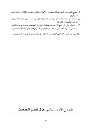 4
8
.
‫البنك‬ ‫لرقابة‬ ‫بالكامل‬ ‫خاضعة‬ ‫تكون‬ ‫واألحزاب‬ ‫للجمعيات‬ ‫المصرفية‬ ‫الحسابات‬ ‫جميع‬
‫المركزي‬
9
.
‫أو‬ ‫التأسيس‬ ‫حيث‬ ‫من‬ ‫سواء‬ ‫األجنبية‬ ‫الجمعيات‬ ‫يخص‬ ‫فيما‬ ‫خاصة‬ ‫إجراءات‬ ‫اعتماد‬
‫التمويل‬ ‫أو‬ ‫النشاط‬ ‫مراقبة‬
10
.
‫نشاطها‬ ‫نوعية‬ ‫حسب‬ ‫المختصة‬ ‫الوزارة‬ ‫وطنية‬ ‫جمعية‬ ‫كل‬ ‫تتبع‬ ‫أن‬ ‫على‬ ‫العمل‬
‫األجنبية‬ ‫المنظمات‬ ‫على‬ ‫والرقابة‬ ‫باإلشراف‬ ‫الحكومة‬ ‫برئاسة‬ ‫العامة‬ ‫االدارة‬ ‫وتختص‬
.
.‫المعروض‬ ‫القانون‬ ‫مشروع‬ ‫إلعداد‬ ‫االعتبار‬ ‫في‬ ‫أخذت‬ ‫التي‬ ‫المبررات‬ ‫أهم‬ ‫هي‬ ‫تلك‬
‫قانون‬ ‫مشروع‬
‫أساسي‬
‫تنظيم‬ ‫حول‬
‫الجمعيات‬
 