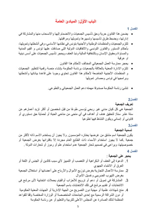 5
‫الباب‬
‫ل‬ّ‫األو‬
:
‫المبادئ‬
‫العامة‬
‫الفصل‬
1
•
‫في‬ ‫والمشاركة‬ ‫منها‬ ‫واالنسحاب‬ ‫إليها‬ ‫واالنضمام‬ ‫الجمعيات‬ ‫تأسيس‬ ‫وحق‬ ‫حرية‬ ‫القانون‬ ‫هذا‬ ‫يضمن‬
،‫إدارتها‬
‫ومراقبتها‬ ‫وتمويلها‬ ‫وتسييرها‬ ‫تأسيسها‬ ‫طرق‬ ‫ويضبط‬
.
•
‫الجمعيات‬ ‫تلتزم‬
‫والمنظمات‬
‫واألجنبية‬ ‫الوطنية‬
‫بتونس‬
‫وفي‬ ،‫األساسي‬ ‫نظامها‬ ‫في‬
‫أنشطتها‬
،‫وتمويلها‬
‫بأحكام‬
‫والقانون‬ ‫الدستور‬
‫التونسي‬
‫تونس‬ ‫عليها‬ ‫صادقت‬ ‫التى‬ ‫الدولية‬ ‫واالتفاقيات‬
‫و‬
‫القيم‬
‫المدنية‬
‫اإلنسان‬ ‫وحقوق‬ ‫والمساواة‬
‫و‬
‫العنف‬ ‫ونبذ‬ ‫المالية‬ ‫بالشفافية‬
‫دينية‬ ‫أسس‬ ‫على‬ ‫الجمعيات‬ ‫تأسيس‬ ‫ويحجر‬
‫عرقية‬ ‫او‬
•
‫يحجر‬
‫ممارسة‬
‫الجمعياتي‬ ‫العمل‬
‫المخالف‬
‫القانون‬ ‫هذا‬ ‫ألحكام‬
•
‫لتنظيم‬ ‫رقمية‬ ‫منصة‬ ‫بإنشاء‬ ‫الحكومة‬ ‫برئاسة‬ ‫بالجمعيات‬ ‫بالعالقة‬ ‫المعنية‬ ‫االدارة‬ ‫تلتزم‬
‫الجمعيات‬
‫قاعدة‬ ‫على‬ ‫وجوبا‬ ‫تحتوي‬ ‫القانون‬ ‫هذا‬ ‫ألحكام‬ ‫الخاضعة‬ ‫األجنبية‬ ‫المنظمات‬ ‫و‬
‫وأنشطتها‬ ‫بياناتها‬
‫وبرامجها‬
‫تونس‬ ‫في‬
‫تمويلها‬ ‫ومصادر‬
•
‫والتطوعي‬ ‫الجمعياتي‬ ‫العمل‬ ‫دعم‬ ‫مهمته‬ ‫صندوقا‬ ‫الحكومة‬ ‫رئاسة‬ ‫تنشئ‬
.
‫الفصل‬
2
‫الجمعية‬ ‫تعريف‬
‫مدني‬ ‫كيان‬ ‫كل‬ ‫هي‬ ‫الجمعية‬
‫ي‬ ‫ربحي‬ ‫غير‬
‫أكثر‬ ‫أو‬ ‫شخصين‬ ‫ِبل‬‫ق‬ ‫من‬ ‫ًا‬‫ع‬‫طو‬ ‫ؤسس‬
‫عن‬ ‫أعمارهم‬ ‫تزيد‬
‫سنة‬ ‫عشر‬ ‫ستة‬
;
‫أو‬ ‫دستوري‬ ‫حق‬ ‫لحماية‬ ‫أو‬ ‫الحياة‬ ‫مناحي‬ ‫من‬ ‫منحى‬ ‫أي‬ ‫في‬ ‫أهداف‬ ‫أو‬ ‫هدف‬ ‫لتحقيق‬
‫إنساني‬ ‫أو‬ ‫قانوني‬
‫ويكون‬
‫النشاط‬
‫فيها‬
‫تطوعيا‬
‫الفصل‬
3
‫تسمية‬
‫الجمعية‬
‫من‬ ‫ألكثر‬ ‫ذاته‬ ‫االسم‬ ‫يستخدم‬ ‫أن‬ ‫يجوز‬ ‫وال‬ .‫المؤسسون‬ ‫يختاره‬ ‫غرضها‬ ‫من‬ ‫مشتق‬ ‫اسم‬ ‫للجمعية‬ ‫يكون‬
‫جمعية‬
.
‫استخدام‬ ‫يجوز‬ ‫ال‬ ‫كما‬
‫أو‬ ‫الجمعية‬ ‫بغرض‬ ‫باقترانها‬ ‫إال‬ ‫مجردة‬ ‫العام‬ ‫الطابع‬ ‫ذات‬ ‫األسماء‬
‫الدولة‬ ‫شعارات‬ ‫أو‬ ‫رموز‬ ‫أو‬ ‫علم‬ ‫استخدام‬ ‫عدم‬ ‫الجمعية‬ ‫شعار‬ ‫تصميم‬ ‫في‬ ‫ويراعى‬ ،‫خصوصيتها‬
.
‫الفصل‬
4
‫يحجر‬
‫الجمعية‬ ‫على‬
:
1
.
‫أو‬ ‫الجنس‬ ‫أو‬ ‫كالدين‬ ‫سبب‬ ‫ألي‬ ‫التمييز‬ ‫أو‬ ‫التعصب‬ ‫أو‬ ‫الـكراهية‬ ‫أو‬ ‫العنف‬ ‫إلى‬ ‫الدعوة‬
‫أو‬ ‫اللغة‬
‫الجهوي‬ ‫االنتماء‬ ‫أو‬ ‫العرق‬
2
.
‫مم‬
‫توز‬ ‫بغرض‬ ‫التجارية‬ ‫األعمال‬ ‫ارسة‬
‫الجمعية‬ ‫استغالل‬ ‫أو‬ ‫أعضائها‬ ‫على‬ ‫واألرباح‬ ‫األموال‬ ‫يع‬
‫األموال‬ ‫وغسيل‬ ‫الضريبي‬ ‫التهرب‬ ‫بغرض‬
3
.
‫ترويج‬ ‫أو‬ ‫دعم‬ ‫أو‬ ‫تمويل‬ ‫في‬ ‫المشاركة‬
‫لألحزاب‬
‫انتخابية‬ ‫بحمالت‬ ‫أوالقيام‬
‫مرشح‬ ‫ألى‬
‫فى‬
‫االنتخابات‬
‫تقديم‬ ‫أو‬
‫مرشح‬
‫تلك‬ ‫فى‬
‫االنتخابات‬
‫الجمعية‬ ‫باسم‬
4
.
‫منح‬
‫أو‬ ‫علمية‬ ‫شهادات‬
‫الجهات‬ ‫أو‬ ‫اإلدارية‬ ‫الجهة‬ ‫من‬ ‫التصريح‬ ‫دون‬ ‫مهنية‬
‫المعنية‬
‫الحكومية‬
‫أو‬
‫الجامعات‬ ‫إحدى‬ ‫مع‬ ‫الرسمية‬ ‫الشراكة‬ ‫دون‬
‫المتخصصة‬
‫أو‬
‫الوزارة‬
‫للقواعد‬ ‫قا‬ً‫ف‬‫و‬ ‫المختصة‬
‫الصادرة‬ ‫لذلك‬ ‫المنظمة‬
‫ا‬ ‫عن‬
‫لمجلس‬
‫األعلى‬
‫للتربية‬
‫والتعليم‬
‫أو‬
‫عن‬
‫الحكومة‬ ‫رئاسة‬
 