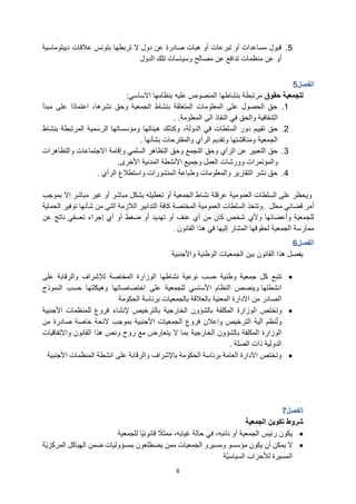 6
5
.
‫ديبلوماسية‬ ‫عالقات‬ ‫بتونس‬ ‫تربطها‬ ‫ال‬ ‫دول‬ ‫عن‬ ‫صادرة‬ ‫هبات‬ ‫أو‬ ‫تبرعات‬ ‫أو‬ ‫مساعدات‬ ‫قبول‬
‫وسياسات‬ ‫مصالح‬ ‫عن‬ ‫تدافع‬ ‫منظمات‬ ‫عن‬ ‫أو‬
‫تلك‬
‫الدول‬
‫الفصل‬
5
‫للجمعية‬
‫حقوق‬
‫بنشاطها‬ ‫مرتبطة‬
‫االساسي‬ ‫بنظامها‬ ‫عليه‬ ‫المنصوص‬
:
1
.
‫مبدأ‬ ‫على‬ ‫ًا‬‫د‬‫اعتما‬ ،‫نشرها‬ ‫وحق‬ ‫الجمعية‬ ‫بنشاط‬ ‫المتعلقة‬ ‫المعلومات‬ ‫على‬ ‫الحصول‬ ‫حق‬
‫في‬ ‫والحق‬ ‫الشفافية‬
‫الى‬ ‫النفاذ‬
‫المعلومة‬
. .
2
.
‫في‬ ‫السلطات‬ ‫دور‬ ‫تقييم‬ ‫حق‬
،‫الدولة‬
‫الرسمية‬ ‫ومؤسساتها‬ ‫هيئاتها‬ ‫وكذلك‬
‫بنشاط‬ ‫المرتبطة‬
‫الجمعية‬
‫بشأنها‬ ‫والمقترحات‬ ‫الرأي‬ ‫وتقديم‬ ‫ومناقشتها‬
.
3
.
‫التجمع‬ ‫وحق‬ ‫الرأي‬ ‫عن‬ ‫التعبير‬ ‫حق‬
‫وحق‬
‫التظاهر‬
‫السلمي‬
‫وإقامة‬
‫و‬ ‫االجتماعات‬
‫التظاهرات‬
‫و‬ ‫والمؤتمرات‬
‫ورشات‬
‫األخرى‬ ‫المدنية‬ ‫األنشطة‬ ‫وجميع‬ ‫العمل‬
.
4
.
‫الرأي‬ ‫واستطالع‬ ‫المنشورات‬ ‫وطباعة‬ ‫والمعلومات‬ ‫التقارير‬ ‫نشر‬ ‫حق‬
.
‫السلطات‬ ‫على‬ ‫ويحظر‬
‫العمومية‬
‫بموجب‬ ‫إال‬ ‫مباشر‬ ‫غير‬ ‫أو‬ ‫مباشر‬ ‫بشكل‬ ‫تعطيله‬ ‫أو‬ ‫الجمعية‬ ‫نشاط‬ ‫عرقلة‬
‫قضائي‬ ‫أمر‬
‫معلل‬
.
‫السلطات‬ ‫وتتخذ‬
‫العمومية‬
‫المختصة‬
‫الحماية‬ ‫توفير‬ ‫شأنها‬ ‫من‬ ‫التي‬ ‫الالزمة‬ ‫التدابير‬ ‫كافة‬
‫وأعضائها‬ ‫للجمعية‬
‫وألي‬
‫عن‬ ‫ناتج‬ ‫تعسفي‬ ‫إجراء‬ ‫أي‬ ‫أو‬ ‫ضغط‬ ‫أو‬ ‫تهديد‬ ‫أو‬ ‫عنف‬ ‫أي‬ ‫من‬ ‫كان‬ ‫شخص‬
‫القانون‬ ‫هذا‬ ‫في‬ ‫إليها‬ ‫المشار‬ ‫لحقوقها‬ ‫الجمعية‬ ‫ممارسة‬
.
‫الفصل‬
6
‫واألجنبية‬ ‫الوطنية‬ ‫الجمعيات‬ ‫بين‬ ‫القانون‬ ‫هذا‬ ‫يفصل‬
•
‫تتبع‬
‫وطنية‬ ‫جمعية‬ ‫كل‬
‫نشاطها‬ ‫نوعية‬ ‫حسب‬
‫المختصة‬ ‫الوزارة‬
‫لإلشراف‬
‫والرقابة‬
‫على‬
‫انشطتها‬
‫و‬
‫للجمعية‬ ‫األساسي‬ ‫النظام‬ ‫ينصص‬
‫على‬
‫اختصاصاتها‬
‫النموذج‬ ‫حسب‬ ‫وهيكلتها‬
‫الحكومة‬ ‫برئاسة‬ ‫بالجمعيات‬ ‫بالعالقة‬ ‫المعنية‬ ‫االدارة‬ ‫من‬ ‫الصادر‬
•
‫وتختص‬
‫الخارجية‬ ‫بالشؤون‬ ‫المكلفة‬ ‫الوزارة‬
‫األجنبية‬ ‫للمنظمات‬ ‫فروع‬ ‫إلنشاء‬ ‫بالترخيص‬
‫من‬ ‫صادرة‬ ‫خاصة‬ ‫الئحة‬ ‫بموجب‬ ‫األجنبية‬ ‫الجمعيات‬ ‫فروع‬ ‫وإعالن‬ ‫الترخيص‬ ‫آلية‬ ‫نظم‬‫وت‬
‫الخارجية‬ ‫بالشؤون‬ ‫المكلفة‬ ‫الوزارة‬
‫واالتفاقيات‬ ‫القانون‬ ‫هذا‬ ‫ونص‬ ‫روح‬ ‫مع‬ ‫يتعارض‬ ‫ال‬ ‫بما‬
‫الصلة‬ ‫ذات‬ ‫الدولية‬
.
•
‫على‬ ‫والرقابة‬ ‫باإلشراف‬ ‫الحكومة‬ ‫برئاسة‬ ‫العامة‬ ‫االدارة‬ ‫وتختص‬
‫انشطة‬
‫األجنبية‬ ‫المنظمات‬
‫الفصل‬
7
‫الجمعية‬ ‫تكوين‬ ‫شروط‬
•
‫للجمعية‬ ‫ًا‬‫ي‬‫قانون‬ ً
‫ممثال‬ ،‫غيابه‬ ‫حالة‬ ‫في‬ ،‫نائبه‬ ‫أو‬ ‫الجمعية‬ ‫رئيس‬ ‫يكون‬
•
‫ومسيرو‬ ‫مؤسسو‬ ‫يكون‬ ‫أن‬ ‫يمكن‬ ‫ال‬
‫الجمعيات‬
‫ّة‬‫ي‬‫المركز‬ ‫الهياكل‬ ‫ضمن‬ ‫بمسؤوليات‬ ‫يضطلعون‬ ‫ممن‬
‫ّة‬‫ي‬‫السياس‬ ‫لألحزاب‬ ‫المسيرة‬
 