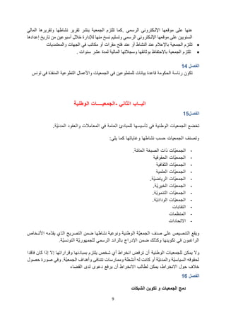 9
‫الرسمي‬ ‫اإللـكتروني‬ ‫موقعها‬ ‫على‬ ‫عنها‬
.
‫المالي‬ ‫وتقريرها‬ ‫نشاطها‬ ‫تقرير‬ ‫بنشر‬ ‫الجمعية‬ ‫تلتزم‬ ‫كما‬
‫إعدادها‬ ‫تاريخ‬ ‫من‬ ‫أسبوعين‬ ‫خالل‬ ‫لإلدارة‬ ‫منها‬ ‫نسخ‬ ‫وتسليم‬ ‫الرسمي‬ ‫اإللـكتروني‬ ‫موقعها‬ ‫على‬ ‫السنويين‬
•
‫أو‬ ‫النشاط‬ ‫عند‬ ‫باإلعالم‬ ‫الجمعية‬ ‫تلتزم‬
‫عند‬
‫والمعتمديات‬ ‫الجهات‬ ‫في‬ ‫مكاتب‬ ‫أو‬ ‫مقرات‬ ‫فتح‬
•
‫سنوات‬ ‫عشر‬ ‫لمدة‬ ‫المالية‬ ‫وسجالتها‬ ‫بوثائقها‬ ‫باالحتفاظ‬ ‫الجمعية‬ ‫تلتزم‬
.
‫الفصل‬
14
‫تكون‬
‫واألعمال‬ ‫الجمعيات‬ ‫في‬ ‫للمتطوعين‬ ‫بيانات‬ ‫قاعدة‬ ‫الحكومة‬ ‫رئاسة‬
‫تونس‬ ‫في‬ ‫المنفذة‬ ‫التطوعية‬
‫الثاني‬ ‫البــاب‬
-
‫الجمعيــــات‬
‫الوطنية‬
‫الفصل‬
15
‫الجمعيات‬ ‫تخضع‬
‫الوطنية‬
‫تأسيسها‬ ‫في‬
‫ّة‬‫ي‬‫المدن‬ ‫والعقود‬ ‫المعامالت‬ ‫في‬ ‫العامة‬ ‫للمبادئ‬
.
:‫يلي‬ ‫كما‬ ‫وغاياتها‬ ‫نشاطها‬ ‫حسب‬ ‫الجمعيات‬ ‫وتصنف‬
-
‫ال‬
‫ة‬ّ‫م‬‫العا‬ ‫الصبغة‬ ‫ذات‬ ‫ّات‬‫ي‬‫جمع‬
.
-
‫الحقوقية‬ ‫ّات‬‫ي‬‫الجمع‬
-
‫ّات‬‫ي‬‫الجمع‬
‫الثقافية‬
-
‫العلمية‬ ‫ّات‬‫ي‬‫الجمع‬
-
‫ّة‬‫ي‬‫الرياض‬ ‫ّات‬‫ي‬‫الجمع‬
.
-
‫ّة‬‫ي‬‫الخير‬ ‫ّات‬‫ي‬‫الجمع‬
.
-
‫ّة‬‫ي‬‫التنمو‬ ‫ّات‬‫ي‬‫الجمع‬
.
-
‫ّة‬‫ي‬‫الوداد‬ ‫ّات‬‫ي‬‫الجمع‬
.
-
‫النقابات‬
-
‫المنظمات‬
-
‫االتحادات‬
‫ّة‬‫ي‬‫الجمع‬ ‫صنف‬ ‫على‬ ‫التنصيص‬ ‫ويقع‬
‫الوطنية‬
‫و‬
‫نشاطها‬ ‫نوعية‬
‫األشخاص‬ ‫ّمه‬‫د‬‫يق‬ ‫الذي‬ ‫التصريح‬ ‫ضمن‬
‫ّة‬‫ي‬‫التونس‬ ‫ّة‬‫ي‬‫للجمهور‬ ‫الرسمي‬ ‫بالرائد‬ ‫اإلدراج‬ ‫ضمن‬ ‫وكذلك‬ ‫تكوينها‬ ‫في‬ ‫الراغبون‬
.
‫للجمعيات‬ ‫يمكن‬ ‫وال‬
‫الوطنية‬
‫فاقدا‬ ‫كان‬ ‫إذا‬ ‫إال‬ ‫وقراراتها‬ ‫بمبادئها‬ ‫يلتزم‬ ‫شخص‬ ‫أي‬ ‫انخراط‬ ‫ترفض‬ ‫أن‬
‫حصول‬ ‫صورة‬ ‫وفي‬ .‫ّة‬‫ي‬‫الجمع‬ ‫وأهداف‬ ‫تتنافى‬ ‫وممارسات‬ ‫أنشطة‬ ‫له‬ ‫كانت‬ ‫أو‬ ‫ّة‬‫ي‬‫والمدن‬ ‫ّة‬‫ي‬‫السياس‬ ‫لحقوقه‬
‫لدى‬ ‫دعوى‬ ‫يرفع‬ ‫أن‬ ‫االنخراط‬ ‫لطالب‬ ‫يمكن‬ ،‫االنخراط‬ ‫حول‬ ‫خالف‬
‫القضاء‬
‫الفصل‬
16
‫الجمعيات‬ ‫دمج‬
‫الشبكات‬ ‫تكوين‬ ‫و‬
 