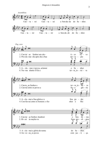 Alegra-te ó Jerusalém
                                                                                                         3


   b 2                         ˙                                  j œj œj œ œ œ
         Assembleia

& b bb 4 œ œ œ                            œ œ œ
                                                        ˙        œ        J
                                                                                                 ˙
                  Can - ta - rei         Can - ta - rei          a bon -da - de     do Se - nhor.

   b
& b bb œ œ œ
                           ˙         œ œ œ                   j œj œj œ œ œ                       ˙
                                                    ˙       œ        J
            Can - ta - rei          Can - ta - rei          a bon -da - de         do Se - nhor.




                j                                                              j j
      b b b œj œ W
      Peq. coro

                                                                              œ œ           œ ˙
    &b W                                                                                    œœ ˙
           1. Can tai ao Senhor um cân -                                       ti - co   no - vo
           2. Pro-cla- mai dia após dia a Sua
                                                                               j        j
                                                                              sal - va - ção
           W œW                                                               œ
                                                                              œ        œ    œœ       ˙
    ? bb b œ J                                                                J
                                                                                       œ
        b J                                                                            J
          3. A - cla - mai, ó povos, aclamai                                   o Se - nhor
          4. Tre- ma diante d´Ele a                                          ter - ra_in - tei - ra

2
               j j
      b b b b œW œ W
                                                                                   j
                                                                                  œ œj      œ ˙
    &                                                                                       œœ ˙
           1. Can-te_ao Senhor a                                              ter - ra_in - tei - ra
                                                                                   j
                                                                                  œ œj
           2. Can-tai entre os povos a                                        Su - a        gló - ria
           W
           œ                                                                                œ        ˙
    ? bb b J œ W
             J                                                                              œ        ˙
        b
           3. A - cla - mai a Sua glória e o                                 Seu po - der
           4. Con-fes-sai entre os homens: o Se-                            nhor é    Rei



      b b b œj œj nW                                                              œ
                                                                                   j     j œ ˙
3

    &b W                                                                          œ     œ œœ ˙
                                                                                        œ
                                                                                  J     J
          1. Can-tai ao Senhor, bendizei                                           o Seu no - me.
          2. Di- zei às nações os
                                                                                   j j
                                                                                  Seus pro - dí - gios.
                                                                                  œ œ nœ             ˙
    ? b b b WW                                                                         œ             ˙
         b
           3. A - cla - mai a glória do nome                                   do Se - nhor.
           4. Go -ve - na_os povos                                            com jus - ti - ça.
 