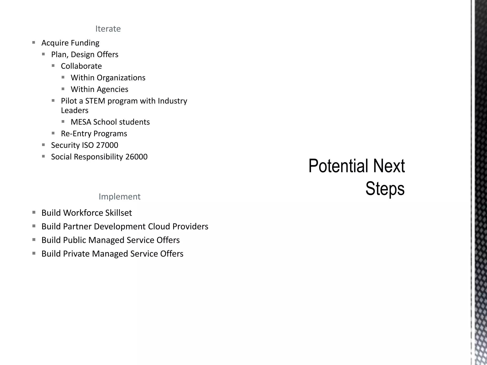 Iterate
 Acquire Funding
 Plan, Design Offers
 Collaborate
 Within Organizations
 Within Agencies
 Pilot a STEM program with Industry
Leaders
 MESA School students
 Re-Entry Programs
 Security ISO 27000
 Social Responsibility 26000
Implement
 Build Workforce Skillset
 Build Partner Development Cloud Providers
 Build Public Managed Service Offers
 Build Private Managed Service Offers
 