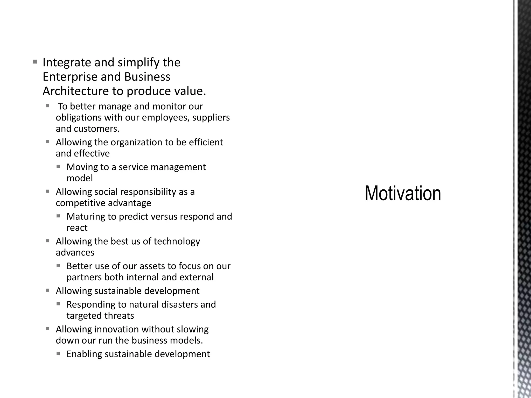  Integrate and simplify the
Enterprise and Business
Architecture to produce value.
 To better manage and monitor our
obligations with our employees, suppliers
and customers.
 Allowing the organization to be efficient
and effective
 Moving to a service management
model
 Allowing social responsibility as a
competitive advantage
 Maturing to predict versus respond and
react
 Allowing the best us of technology
advances
 Better use of our assets to focus on our
partners both internal and external
 Allowing sustainable development
 Responding to natural disasters and
targeted threats
 Allowing innovation without slowing
down our run the business models.
 Enabling sustainable development
 