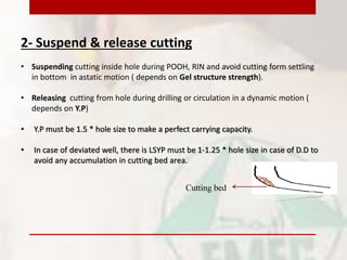 2- Suspend & release cutting
• Suspending cutting inside hole during POOH, RIN and avoid cutting form settling
in bottom in astatic motion ( depends on Gel structure strength).
• Releasing cutting from hole during drilling or circulation in a dynamic motion (
depends on Y.P)
• Y.P must be 1.5 * hole size to make a perfect carrying capacity.
• In case of deviated well, there is LSYP must be 1-1.25 * hole size in case of D.D to
avoid any accumulation in cutting bed area.
Cutting bed
 