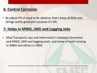 6- Control Corrosion
• By adjust PH of mud to be alkaline, that’s keep all BHA and
strings works good and increase it’s life.
7- Helps in MWD, LWD and Logging Jobs
• Mud Transports rays and information's between formation
and MWD, LWD and logging tools, and some of tools running
in WBM and others in OBM.
 