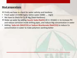 Mud preparations
 Firstly we have to check for water salinity and hardness
• Fresh water ( 0-5000 mgl), Saline water (5000- … mgl)
• We have to check for Ca & Mg (Total Hardness)
 Make up water by adding Caustic Soda (NaOH) (0.5-1 lbbbl) >> to increase PH
and reduce corrosion inside drilling pipes, and reduce Mg concentration in water
• Adding Soda Ash (NA2CO3) or Sodium Bicarbonate (NaHCO3) to reduce Ca
concentration in water to make polymers working better
 