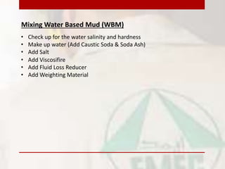 Mixing Water Based Mud (WBM)
• Make up water (Add Caustic Soda & Soda Ash)
• Add Viscosifire
• Add Fluid Loss Reducer
• Add Weighting Material
• Check up for the water salinity and hardness
• Add Salt
 
