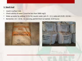 1- Spud mud
• Used in surface hole.
• Check salinity of water ( must be less than 5000 mgl)
• Make up water by adding ( 0.51 lb.) caustic soda ( pH= 9 – 11 ), soda ash ( 0.25 - 0.5 lb )
• Bentonite ( 15 – 15 lb. ) to viscosity, and let them to hydrate (6-8 hours)
 