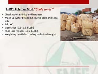 2- KCL Polymer Mud “ Shale zones “
• Check water salinity and hardness.
• Make up water by adding caustic soda and soda
ash
• Add KCL
• Viscosifier (0.5- 1.5 lbbbl)
• Fluid loss reducer (4-6 lbbbl)
• Weighting martial according to desired weight .
 