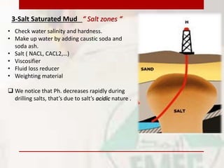 3-Salt Saturated Mud “ Salt zones “
• Check water salinity and hardness.
• Make up water by adding caustic soda and
soda ash.
• Salt ( NACL, CACL2,…)
• Viscosifier
• Fluid loss reducer
• Weighting material
 We notice that Ph. decreases rapidly during
drilling salts, that’s due to salt’s acidic nature .
 