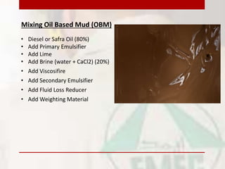 Mixing Oil Based Mud (OBM)
• Add Primary Emulsifier
• Add Brine (water + CaCl2) (20%)
• Add Fluid Loss Reducer
• Add Weighting Material
• Diesel or Safra Oil (80%)
• Add Lime
• Add Viscosifire
• Add Secondary Emulsifier
 