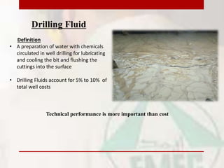 Drilling Fluid
Definition
• A preparation of water with chemicals
circulated in well drilling for lubricating
and cooling the bit and flushing the
cuttings into the surface
• Drilling Fluids account for 5% to 10% of
total well costs
Technical performance is more important than cost
 