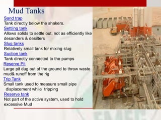 Mud Tanks
Sand trap
Tank directly below the shakers.
Settling tank
Allows solids to settle out, not as efficiently like
desanders & desilters
Slug tanks
Relatively small tank for mixing slug
Suction tank
Tank directly connected to the pumps
Reserve Pit
Large pit dug out of the ground to throw waste
mud& runoff from the rig
Trip Tank
Small tank used to measure small pipe
displacement while tripping
Reserve tank
Not part of the active system, used to hold
excessive Mud
 