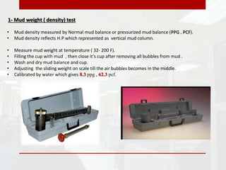 1- Mud weight ( density) test
• Mud density measured by Normal mud balance or pressurized mud balance (PPG , PCF).
• Mud density reflects H.P which represented as vertical mud column.
• Measure mud weight at temperature ( 32- 200 F).
• Filling the cup with mud , then close it’s cup after removing all bubbles from mud .
• Wash and dry mud balance and cup.
• Adjusting the sliding weight on scale till the air bubbles becomes in the middle.
• Calibrated by water which gives 8.3 ppg , 62.3 pcf.
 
