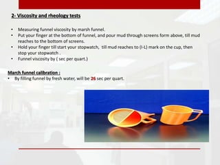 2- Viscosity and rheology tests
• Measuring funnel viscosity by marsh funnel.
• Put your finger at the bottom of funnel, and pour mud through screens form above, till mud
reaches to the bottom of screens.
• Hold your finger till start your stopwatch, till mud reaches to (I-L) mark on the cup, then
stop your stopwatch .
• Funnel viscosity by ( sec per quart.)
March funnel calibration :
• By filling funnel by fresh water, will be 26 sec per quart.
 