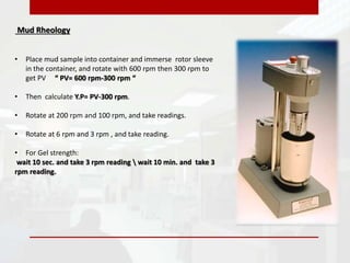 Mud Rheology
• Place mud sample into container and immerse rotor sleeve
in the container, and rotate with 600 rpm then 300 rpm to
get PV “ PV= 600 rpm-300 rpm “
• Then calculate Y.P= PV-300 rpm.
• Rotate at 200 rpm and 100 rpm, and take readings.
• Rotate at 6 rpm and 3 rpm , and take reading.
• For Gel strength:
wait 10 sec. and take 3 rpm reading  wait 10 min. and take 3
rpm reading.
 