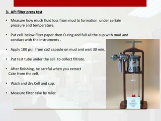 3- API filter press test
• Measure how much fluid loss from mud to formation under certain
pressure and temperature.
• Put cell below filter paper then O-ring and full all the cup with mud and
conduct with the instruments .
• Apply 100 psi from co2 capsule on mud and wait 30 min.
• Put test tube under the cell to collect filtrate.
• After finishing, be careful when you extract
Cake from the cell.
• Wash and dry Cell and cup.
• Measure filter cake by ruler.
 