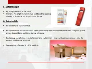 5- Determine pH
• By using pH meter or pH strips
• Immerse Pin of pH meter in mud and take the reading
directly or immerse pH strips in mud filtrate.
6- Retort solids
• Fill the sample cup with mud.
• Fill the chamber with steel wool. And lubricate the area between chamber and sample cup with
grease to avoid any problems during releasing .
• Contac cup sample into retort chamber and switch it on ( heat ) with condenser and , take its
time to condensate all liquid.
• Take reading of water %, oil %, solids %.
 