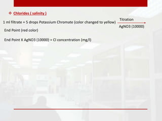  Chlorides ( salinity )
1 ml filtrate + 5 drops Potassium Chromate (color changed to yellow)
Titration
AgNO3 (10000)
End Point (red color)
End Point X AgNO3 (10000) = Cl concentration (mg/l)
 
