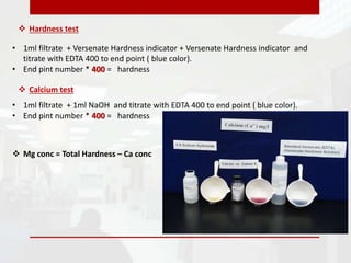  Hardness test
• 1ml filtrate + Versenate Hardness indicator + Versenate Hardness indicator and
titrate with EDTA 400 to end point ( blue color).
• End pint number * 400 = hardness
• 1ml filtrate + 1ml NaOH and titrate with EDTA 400 to end point ( blue color).
• End pint number * 400 = hardness
 Calcium test
 Mg conc = Total Hardness – Ca conc
 
