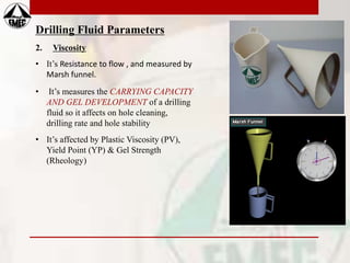 Drilling Fluid Parameters
2. Viscosity
• It’s Resistance to flow , and measured by
Marsh funnel.
• It’s measures the CARRYING CAPACITY
AND GEL DEVELOPMENT of a drilling
fluid so it affects on hole cleaning,
drilling rate and hole stability
• It’s affected by Plastic Viscosity (PV),
Yield Point (YP) & Gel Strength
(Rheology)
 