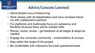 Advice/Lessons Learned
• Administration buy-in/resourcing
• Work closely with all stakeholders and have constant check-
ins with collaborative partners
• For platforms and multimedia focus on substance and
flexibility because there will be needed edits
• Revise, revise, revise – get feedback at all stages & adapt as
needed
• Engage the university community – presentations & surveys
• Stay within the scope of the project
• Be comfortable with unknowns but track questions/needs
 