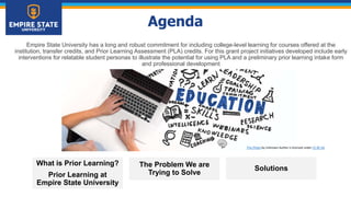 Agenda
Empire State University has a long and robust commitment for including college-level learning for courses offered at the
institution, transfer credits, and Prior Learning Assessment (PLA) credits. For this grant project initiatives developed include early
interventions for relatable student personas to illustrate the potential for using PLA and a preliminary prior learning intake form
and professional development
What is Prior Learning?
Prior Learning at
Empire State University
The Problem We are
Trying to Solve
Solutions
This Photo by Unknown Author is licensed under CC BY-SA
 