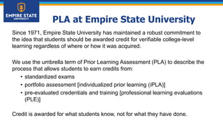 PLA at Empire State University
Since 1971, Empire State University has maintained a robust commitment to
the idea that students should be awarded credit for verifiable college-level
learning regardless of where or how it was acquired.
We use the umbrella term of Prior Learning Assessment (PLA) to describe the
process that allows students to earn credits from:
• standardized exams
• portfolio assessment [individualized prior learning (iPLA)]
• pre-evaluated credentials and training [professional learning evaluations
(PLE)]
Credit is awarded for what students know, not for what they have done.
 