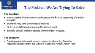 The Problem We Are Trying To Solve
The problem:
• No comprehensive system to collect potential PLA at beginning of student
lifecycle.
• Students may take unnecessary classes
• PLA is a multifaceted and an unfamiliar concept
• Barriers exist at different stages of the student lifecycle.
The solution:
• Creating early interventions and resources stemming from the
recommendations from the Office of Academic Affairs’ Action Plan.
 
