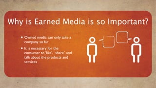 Why is Earned Media is so Important?
   • Owned media can only take a
     company so far
   • It is necessary for the
     consumer to ‘like’, ‘share’, and
     talk about the products and
     services
 