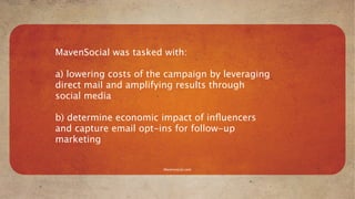 MavenSocial was tasked with:

a) lowering costs of the campaign by leveraging
direct mail and amplifying results through
social media

b) determine economic impact of inﬂuencers
and capture email opt-ins for follow-up
marketing


                       Mavensocial.com
 
