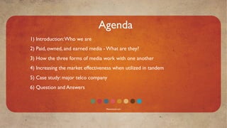 Agenda
1) Introduction: Who we are
2) Paid, owned, and earned media - What are they?
3) How the three forms of media work with one another
4) Increasing the market effectiveness when utilized in tandem
5) Case study: major telco company
6) Question and Answers


                                   Mavensocial.com
 